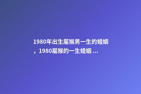 1980年出生屬猴男一生的婚姻，1980屬猴的一生婚姻 1980年猴男的婚姻命運，屬猴的男1980.5.12命運-第1張-觀點-玄機派